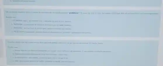 Um das possos essenciois para a criocdo de um roteiro 6 o do identificos;bo do "problema"Do ponto de visto do curso Apresentse, identifique entre as opcios obaiko sau correto significodo
Escolha umo
a. PROBLEMA algo a ser resolvido com o empenho de umo ou mois pesioas
b. PROBLEMA opresentoção do solucáo e de como coda um pode coloboror.
c. PROBIEMA andine atuol do cenorio para encontro solucoes am conjunto
d. PROBLEMARSINOCOO oluel nomeros, dodos einformaciónt que permitam o entendiment da questao
Assingle o opção que nào condiz com as dicas que voce recebeu sobre como se soir bern em um procesto de selecao interno
Excolho umo
a. Sempre lale dos seus feitos no contexto de umo equipe, nunca de forma individuolizodo. O que importa d o trabalho em equipe
b. Digo o que vociloz alualmente a o que lard oo ocupor a novo corgo
c. Ao se apresentor tejo objelivo, mothrondo quem is lez
d. Fole sobre olgumo situaçoo de conflito, problema ou desolio que voce superov