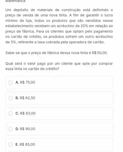 Um depósito de materiais de construção está definindo o
preço de venda de uma nova tinta. A fim de garantir o lucro
mínimo da loja, todos os produtos que são vendidos nesse
estabelecimento recebem um acréscimo de 20%  em relação ao
preço de fábrica. Para os clientes que optam pelo pagamento
no cartão de crédito , os produtos sofrem um outro acréscimo
de 5%  , referente a taxa cobrada pela operadora de cartão.
Sabe-se que o preço de fábrica dessa nova tinta é R 50,00.
Qual será o valor pago por um cliente que opte por comprar
essa tinta no cartão de crédito?
A. R 75,00
B R 62,50
c R 63,00
D. R 90,00
E R 85,00