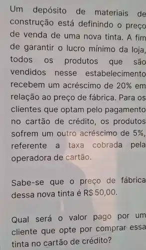 Um depósito de materiais de
construção está definindo o preço
de venda de uma nova tinta . A fim
de garantir o lucro mínimo da loja,
todos os produtos que são
vendidos nesse estabelecimento
recebem I um acréscimo de 20%  em
relação ao preço de fábrica . Para os
clientes que optam pelo pagamento
no cartão de crédito , OS produtos
sofrem um outro acréscimo de 5% 
referente a taxa cobrada pela
operadora de cartão.
Sabe-se que o preço de fábrica
dessa nova tinta é R 50,00
Qual será o valor pago por um