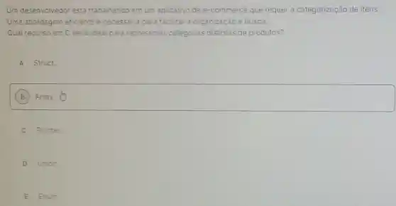 Um desenvolvedor esta trabalhando em um aplicativo de e-commerce que requer a categorização de itens.
Uma abordagem eficiente è necessaria para facilitar a organização e busca.
Qual recurso em C seria ideal para representar categorias distintas de produtos?
A Struct.
B
square 
C Pointer.
D Union.
E Enum.