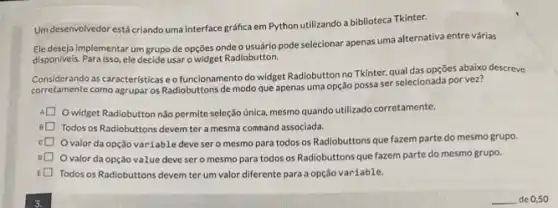 Um desenvolvedor estácriando uma interface gráfica em Python utilizando a biblioteca Tkinter.
cle deseja implementar um grupo de opçōes onde o usuário pode selecionar apenas uma alternativa entre várias
disponiveis. Para isso, ele decide usar o widget Radiobutton.
Considerande as caracteristica Radiobuttons de modo que apenas uma opção possa ser selecionada por vez?
Considerando as caracteristicas eo funcionamento do widget Radiobutton no Tkinter, qual das opções abaixo descreve
Owidget Radiobutton não permite seleção única, mesmo quando utilizado corretamente.
B Todos os Radiobuttons devem ter a mesma command associada.
square  O valor da opção variable devesero mesmo para todos os Radiobuttons que fazem parte do mesmo grupo.
valor da opçǎo value deve sero mesmo para todos os Radiobuttons que fazem parte do mesmo grupo.
D Todos os Radiobuttons devem ter um valor diferente para a opção variable.