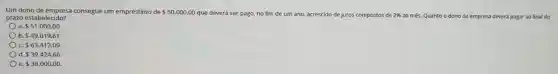 Um dono de empresa consegue um empréstimo de 50.000,00
que deverá ser pago.no fim de um ano, acrescido de juros compostos de 2%  ao més. Quanto o dono da empresa deverá pagar ao final do prazo estabelecido?
a 51.000,00
b 49.019,61
c. 63.412,09
d. 39.424,66
e 38.000,00.