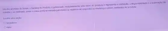 Um dos artefatos do Scrum, o Backlog do Produto, é gerenciado exclusivamente, pelo dono da produto e representa o conteúdo, a disponibilidade e a ordenação do
trabalho a ser realizado sendo a única porta de entrada para todos os registros de requisitos de mudança a serem realizados no produto.
Escolha uma opção:
Verdadeiro
Falso