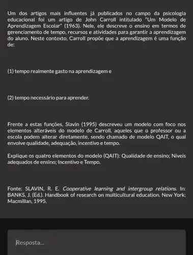 Um dos artigos mais influentes já publicados no campo da psicologia
educacional foi um artigo de John Carrol intitulado "Um Modelo de
Aprendizagem Escolar'(1963). Nele, ele descreve o ensino em termos de
gerenciamento de tempo, recursos e atividades para garantir a aprendizagem
do aluno. Neste contexto , Carroll propõe que a aprendizagem é uma função
de:
(1) tempo realmente gasto na aprendizageme
(2) tempo necessário para aprender.
Frente a estas funções , Slavin (1995) descreveu um modelo com foco nos
elementos alteráveis do modelo de Carroll aqueles que o professor ou a
escola podem alterar diretamente, sendo chamado de modelo QAIT, 0 qual
envolve qualidade , adequação, incentivo e tempo.
Explique os quatro elementos do modelo (QAIT): Qualidade de ensino; Niveis
adequados de ensino;Incentivo e Tempo.
Fonte: SLAVIN, R. E.Cooperative learning and intergroup relations . In:
BANKS, J. (Ed.). Handbook of research on multicultural education New York:
Macmillan, 1995.
Resposta...