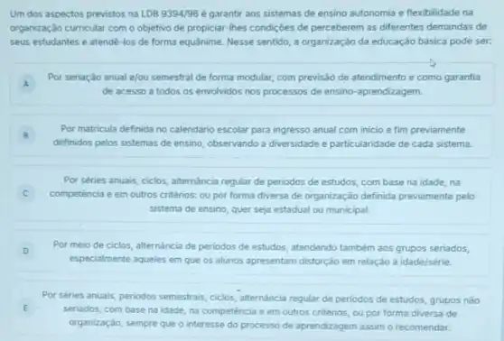 Um dos aspectos previstos na LDB9394/96 é garantir aos sistemas de ensino autonomia e flexibilidade na
organização curricular com o objetivo de propiciar-Ihes condições de perceberem as diferentes demandas de
seus estudantes e atendê -los de forma equânime Nesse sentido, a organização da educação básica pode ser:
A
Por seriação anual e/ou semestral de forma modular,com previsão de atendimento e como garantia
A
de acesso a todos os envolvidos nos processos de ensino-aprendizagem.
B
definidos pelos sistemas de ensino, observando a diversidade e particularidade de cada sistema.
Por matricula definida no calendário escolar para ingresso anual com inicio e fim previamente
B
Por séries anuais, ciclos alternância regular de periodos de estudos, com base na idade, na
competência e em outros critérios: ou por forma diversa de organização definida previamente pelo
sistema de ensino, quer seja estadual ou municipal
D Por meio de ciclos alternancia de periodos de estudos, atendendo tambèm aos grupos seriados,
especialmente aqueles em que os alunos apresentam distorção em relação à idade/série.
E
seriados, com base na idade, na competência e em outros critérios, ou por forma diversa de
Por séries anuais, periodos semestrais, ciclos, alternǎncia regular de periodos de estudos, grupos não
organização, sempre que o interesse do processo de aprendizagem assim o recomendar.