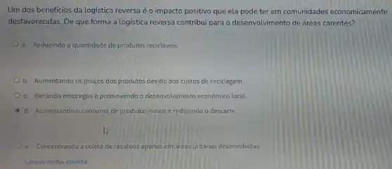 Um dos beneficios da logística reversa é o impacto positivo que ela pode ter em comunidades economicamente
desfavorecidas. De que forma a logistica reversa contribui para o desenvolvimento de áreas carentes?
a. Reduzindo a quantidade de produtos recicláveis.
b. Aumentando os preços dos produtos devido aos custos de reciclagem
c. Gerando empregos e promovendo o desenvolvimento econômico local.
C d. Aumentando o consum de produtos novos e reduzindo o descarte.
e. Concentrando a coleta de residuos apenas em areas urbanas desenvolvidas
Limpar minha escolha