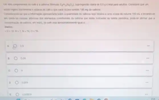 Um dos componentes do café é a cafeina (formula: C_(8)H_(10)N_(4)O_(2)) cuja ingestão diária de 9,9 g é letal para adultos Considere que um
adulto ingere diariamenten xicaras de café e que cada xicara contem 180 mg de cafeina.
Considerando-se que a informação apresentada sobre a quantidade de cafeina seja relativa a uma xicara de volume 100 ml e levando-se
em conta as massas albmicas dos elementos constituintes da cafeina que estão Indicadas na tabela periodica pode-se afirmar que a
concentração de cafeina, em moll, no café seja aproximadamente igual a:
Dados:
C=12,H=1,N=14,O=16
A
0,9
B
0,09
9
0,009
0,00009