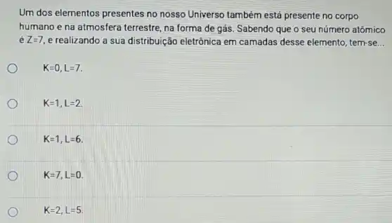 Um dos elementos presentes no nosso Universo também está presente no corpo
humano e na atmosfera terrestre , na forma de gás Sabendo que o seu número atômico
é Z=7 e realizando a sua distribuição eletrônica em camadas desse elemento, tem-se...
K=0,L=7
K=1,L=2
K=1,L=6
K=7,L=0
K=2,L=5