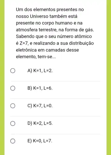 Um dos elementos presentes no
nosso Universo também está
presente no corpo humano e na
atmosfera terrestre, na forma de gás.
Sabendo que o seu número atômico
é Z=7 , e realizando a sua distribuição
eletrônica em camadas desse
elemento , tem-se __
A) K=1,L=2
B) K=1,L=6
C) K=7,L=0
D) K=2,L=5
E) K=0,L=7