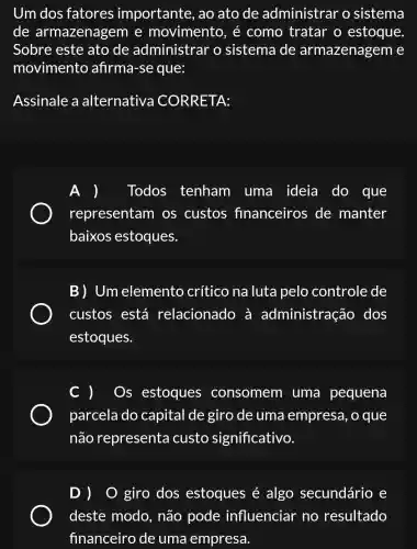 Um dos fatores importante , ao ato de administrar o sistema
de armazenagem e movimento, é como tratar o estoque
Sobre este ato de administrar o sistema de armazenagem le
movimento afirma-se que:
Assinale a alternativa CORRETA:
) Todos tenham uma ideia do que
representam os custos financeiros de manter
baixos estoques.
B) Um elemento crítico na luta pelo controle de
custos está relacionado , a administração dos
estoques.
C ) - Os estoques consomem uma pequena
parcela do capital de giro de uma empresa, o que
não representa custo significativo.
D) 0 giro dos estoques é algo secundário e
deste modo , não pode influenciar no resultado
financeiro de uma empresa.