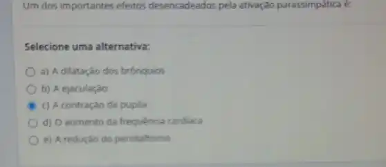 Um dos importantes efeitos desencadeados pela ativação parassimpática é:
Selecione uma alternativa:
a) A dilatação dos brônquios
b) A ejaculação
c) A contração da pupila
d) Oaumento da frequencia cardiaca
e) A redução do peristaltismo