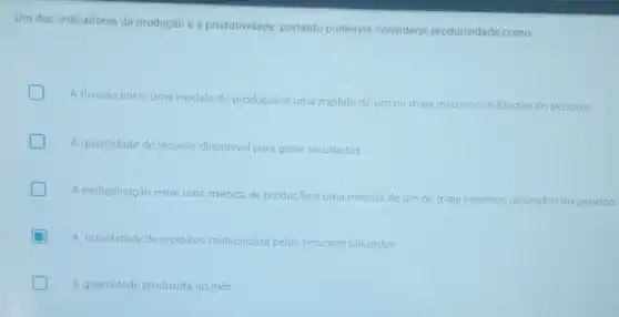 Um dos indicadores da produção é a produtividade portanto podemos considerar produtividade como:
A divisão entre uma medida de produção e uma medida de um our
mais insumos utilizados no periodo
A quantidade de recurso disponivel para gerar resultados
A multiplicação entre uma medida de produção e uma medida de um ou mais ins
insumos utilizados no periodo
A quantidade de produtos multiplicada pelos os recursos utilizados
A quantidade produzida no més