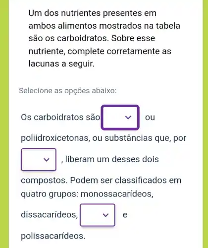 Um dos nutrientes presentes em
ambos alimentos mostrados na tabela
são OS carboidratos . Sobre esse
nutriente , complete corretamente as
lacunas a seguir.
Selecione as opções abaixo:
Os carboidratos são square  ou
poliidroxiceto nas, ou substâncias s que, por
square  , liberam um desses dois
compostos . Podem ser classificados em
quatro grupos : monossacarídeos,
dissacarídeos, square  e