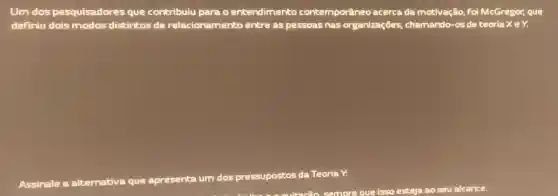 Um dos pesquisadores que contribuiu para o entendimento contemporâneo acerca da motivação, foi McGregor, que
definiu dois modos distintos de relacionamento entre as pessoas nas organizações, chamando -os de teoria XeY.
Assinale a alternativa que apresenta um dos pressupostos da Teoria ra