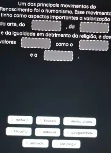 Um dos principais movimentos do
Renascimer to for o humanismo . Esse movimento
tinha como aspectos importantes a valorização
da arte, do square  , do square 
e do igualdade em detrimento da religião , e dos
valores square  como o square 
ea square 
: História
: filosofia
: intelecto
: feudais
: nobreza
: Sociologia
: direito divino
: desigualdade