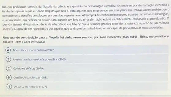 Um dos problemas centrais da filosofia da ciência é a questão da demarcag,do cientifica. Entende-se por demarcação cientifica a
tarefa de separar o que é ciência daquilo que nào é. Para aqueles que empreenderam esse processo, estava subentendido que o
conhecimento cientifico se colocava em um nivel superior aos outros tipos de conhecimento (como o senso comum e as ideologias)
e, assim sendo, era necessário deixar claro quando um fato ou uma afirmação estava cientificamente embassdo e quando nào. 0
que claramente diferencia a ciência da nào ciência éo fato de que a primeira procura entender a natureza a partir de um método
especifico, capaz de ser reproduzido por aqueles que se disponham a fazê-lo e por ser capaz de por a prova as suas suposições.
Uma grande contribuição para a filosofia foi dada nesse sentido, por Rene Descartes (1596-1650) - fisico, matemático e
filósofo-com a obra intitulada:
A Arte retórica e arte poética (2005).
B A estrutura das revoluçóes científicas(2000).
C Contra os sofistas (1979)
D O método da ciência (1798).
E Discurso do método (1637)