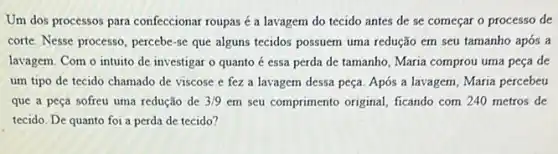 Um dos processos para confeccionar roupas é a lavagem do tecido antes de se começar o processo de
corte. Nesse processo, percebe -se que alguns tecidos possuem uma redução em seu tamanho após a
lavagem. Com o intuito de investigar o quanto é essa perda de tamanho, Maria comprou uma peça de
um tipo de tecido chamado de viscose e fez a lavagem dessa peça. Após a lavagem , Maria percebeu
que a peça sofreu uma redução de 3/9 em seu comprimento original ficando com 240 metros de
tecido. De quanto foi a perda de tecido?