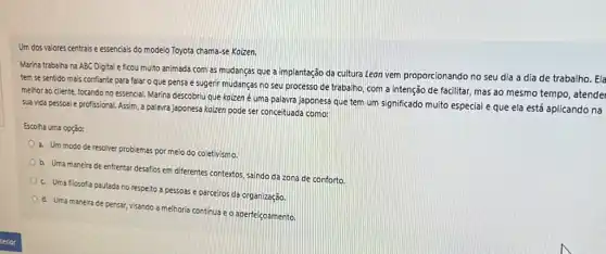 Um dos valores centrais e essenciais do modelo Toyota chama-se Koizen.
Marina trabalha na ABC Digital e ficou muito animada com as mudancas que a implantação da cultura Leon vem proporcionando no seu dia a dia de trabalho. Ela
tem se sentido mais confiante para falar o que pensa e sugerir mudanças no seu processo de trabalho, com a intenção de facilitar, mas ao mesmo tempo, atendei
melhor ao cliente, focando no essencial. Marina descobriu que kaizen é uma palavra japonesa que tem um significado muito especial e que ela está aplicando na
sua vida pessoal e profissional. Assim, a palavra japonesa koizen pode ser conceituada como:
Escolha uma opção:
a. Um modode resolver problemas por meio do coletivismo.
b. Uma maneira de enfrentar desafios em diferentes contextos, saindo da zona de conforto
c. Uma filosofia pautada no respeito a pessoas e parceiros da organização.
d. Uma maneira de pensar, Visando a melhoria continua e o aperfeiçoamento.