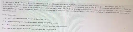 Um dos valores centrais e essenciais do modelo Toyota chama-se Kaizen. Marina trabalha na ABC Digital e ficou muito animada com as mudanças que a implantação da cultura lean vem
proporcionando no seu dia a dia de trabalho. Ela tem se sentido mais confiante para falar o que pensa e sugerir mudanças no seu processo de trabalho , com a intenção de facilitar seu trabalho, mas,
ao mesmo tempo,atender melhor o cliente focando no essencial Marina está encantada pelo jeito Toyota de gerir e ficou curiosa em saber mais sobre o sistema Toyota e sobre a cultura japonesa.
Marina descobriu que "kaizen" é uma palavra japonesa que tem um significado muito especial e que ela está aplicando na sua vida pessoal e profissional Essa palavra japonesa "kaizen" pode ser conceituada como:
Escolha uma opção:
a. Um modo de resolver problemas através do coletivismo.
b. Uma maneira de pensar visando a melhoria contínua e 0 aperfeiçoamento.
c. Uma maneira de enfrentar desafios em diferentes contextos saindo da zona de conforto.
d. Uma filosofia pautada no respeito a pessoas e parceiros da organização