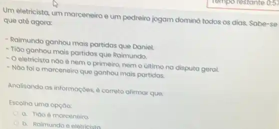 Um eletricista, um marceneiro e um pedreiro jogam domino todos os dias. Sabe -se
que até agora:
- Raimundo ganhou mais partidas que Daniel.
- Tiào ganhou mais partidas que Raimundo.
- Oeletricista nào é nem o primeiro, nem o ultimo na disputa geral.
- Nao fol o marceneiro que ganhou mais partidas.
Analisando as informaçoes, é correto afirmar que:
Escolha uma opçao:
a. Tiao é marceneiro
b. Raimundo é eletricista