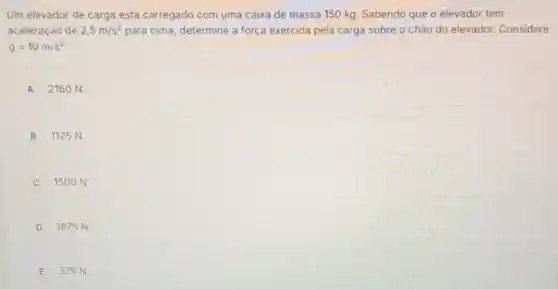 Um elevador de carga está carregado com uma caixa de massa 150 kg. Sabendo que o elevador tem
aceleração de 2,5m/s^2 para cima, determine a força exercida pela carga sobre o chào do elevador. Considere
g=10m/s^2
A 2160 N.
B 1125 N.
C 1500 N.
D 1875 N.
E 375 N.