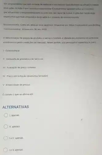 "Um empreendedor que tem vontade de melhorar o seu negócio (seja ele físico ou virtual) e crescer
deve saber de tudo o que impacta a sua empresa. É fundamental aprender sobre os conceitos
que influenciam o empreendedorismo e , com isso, ser capaz de evoluir. E uma das coisas mais
importantes que todo empresário deve saberé o conceito de microeconomia."
Microeconomia: Como ela afeta os seus negócios! Disponível em: https://rockcontent .com/br/blog
/microeconomia/. Acesso em: 06 nov.2023.
A determinação de preços de produtos e serviços também é afetáda por elementos do ambiente
econômico e pelas condições do mercado Neste sentido, o(s)principal(is) aspecto(s) é (são):
I- Concorrência
II - Demanda de produtos e de Serviços.
III- Avaliação de preço corrente
IV-Preço em licitação (propostas lacradas)
V - Elasticidade de preços.
E correto o que se afirma em:
ALTERNATIV AS
I, apenas
II, apenas.
I e II, apenas.
Ie V, apenas.