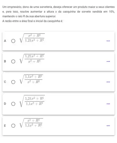 Um empresário dono de uma sorveteria, deseja oferecer um produto maior a seus clientes
e, para isso , resolve aumentar a altura x da casquinha de sorvete vendida em 10% 
mantendo o raio R da sua abertura superior.
A razão entre a área final e inicial da casquinha é:
A
sqrt ((x^2+R^2)/(1,21x^2)+R^2)
sqrt ((1,21x^2+R^2)/(x^2)+R^2)
sqrt ((1,1x^2+R^2)/(x^2)+R^2)
sqrt ((1,21x^2+R^2)/(1,1x^2)+R^2)
sqrt ((x^2+R^2)/(1,1x^2)+R^2)