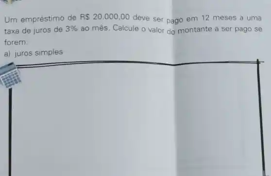 Um empréstimo de R 20.000,00 deve ser pago em 12 meses a uma
taxa de juros de 3%  ao mês. Calcule o valor do montante a ser pago se
forem:
a) juros simples