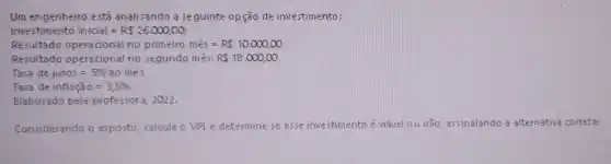 Um engenheiro está analisando a seguinte opção de investimento:
Investimento inicial=R 26.000,00
Resultado opera cional no primeiro mês = R 10.000,00
Resultado opera cional no segundo mês: R 18.000,00
Taxa dejuros=5%  ao mes
Taxa de inflaga 0=3,5% 
Elaborado pela professora 2022.
Considerando o exposto calcule o VPLe determine se esse inve stimento é viǎvel ou não, assinalando a alternativa correta: