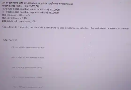 Um engenheiro está analisando a seguinte opção de investimento:
Investimento inicial=R 26.000,00;
Resultado opera cional no primeiro mhat (e)s=R 10.000,00
Resultado opera cional no segundo mês: R 18.000,infty 
Taxe dejuros=5%  ao mes
Taxa de inflaga 0=3,5% 
Elaborado pela professora , 2022.
Considerando o exposto calcule o VPLe determine se esse inve stimento é viável ou não, assinalando a alternativa correta:
Alternativas
VPL=-102382 investimento invavel.
VPL=-9201,75 investimento invivel.
VPL=920175 investimento vavel
VPL=102382 investimento vavel.
VPL=1577443 investin nento vavel