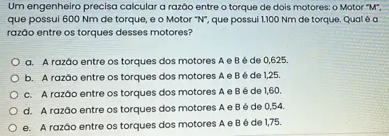 Um engenheiro precisa calcular a razão entre o torque de dois motores: o Motor "M",
que possui 600 Nm de torque, e o Motor "N", que possui 1.100 Nm de torque. Qual é a
razão entre os torques desses motores?
a. A razão entre os torques dos motores A e B é de 0,625
b. A razão entre os torques dos motores A e B é de 1,25.
c. A razão entre os torques dos motores A e B é de 1,60 .
d. A razão entre os torques dos motores A e B é de 0,54
e. A razão entre os torques dos motores A e B é de 1,75