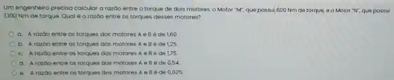 Um engenheiro precisa calcular a razão entre o torque de dois motores: o Motor "M"que possui 600 Nm de torque, e o Motor "N", que possui
1.100 Nm de torque Qual é a razǎo entre os torques desses motores?
a. A razáo entre os torques dos motores A e B é de 1,60
b. Arazōo entre os torques dos motores A e Bé de 1,25
C. Arazāo entre os torques dos motores A e Bé de 1,75
d. A razáo entre os torques dos motores A e B é de 0,54
e. Arazáo entre os torques dos motores A e B é de 0,625 .