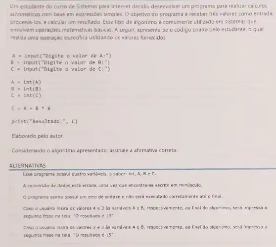 Um estudante do curso de Sistemas para Internet decidiu desenvolver um programa para realizar cálculos
automáticos com base em expressões simples. 0 objetivo do programa é receber três valores como entrada,
processá-los, e calcular um resultado. Esse tipo de algoritmo é comumente utilizado em sistemas que
envolvem operaçōes matemáticas básicas. A seguir, apresenta-se o código criado pelo estudante, o qual
realiza uma operação especifica utilizando os valores fornecidos.
A=input("Digite o valor de A:")
B=input("Digite o valor de B:")
print("Resultado :", C)
Elaborado pelo autor.
Considerando o algoritmo apresentado, assinale a afirmativa correta:
ALTERNATIVAS
Esse programa possui quatro variáveis, a saber: int A,Be C.
A conversão de dados está errada, uma vez que encontra-se escrito em minúsculo.
programa acima possui um erro de sintaxe e não será executado corretamente até o final.
Caso o usuário insira os valores 4 e 3 às variáveis A e B, respectivamente, ao final do algoritmo, será impressa a
seguinte frase na tela : "O resultado é 13''
Caso o usuário insira os valores 2 3 às variáveis A e B, respectivamente, ao final do algoritmo, será impressa a
seguinte frase na tela: "O resultado é 15''