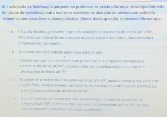 Um estudante de fisioterapia pergunta ao professor se existe diferença no comportamento
do torque de resistência entre realizar o exercicio de abdução de ombro com cotovelo
estendido com peso livre ou banda elástica. Diante desta questão, é possivel afirmar que:
a. A banda elástica apresenta torque de resistência crescente do inicio até o fim.
enquanto com pesos livres o torque de resistência é constante durante toda a
amplitude de movimento.
b. Nenhuma das alternativas anteriores está correta.
c. Quando realizamos o exercicio com pesos livres o torque de resistência é
crescente do inicio até 90^circ  ao passo que com a banda elástica, o torque é
decrescente do inicio até 90^circ 
d. Otorque de resisténcia é crescente do inicio até 90^circ  quando atinge o seu pico com
peso livre, comportamento semelhante ao encontrado com a banda elástica, em
que o torque é crescente do inicio até 90^circ 
e. Quando realizamos o exercicio com pesos livres, o torque de resistência é
crescente até 45^circ  quando atinge o seu pico, e decrescente até os 90^circ  mesmo
comportamento observado com a banda elástica