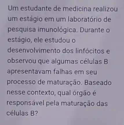 Um estudante de medicina realizou
um estágio em um laboratório de
pesquisa imunológica. Durante o
estágio, ele estudou o
desenvolvimento dos linfócitos e
observou que algumas células B
apresentavam falhas em seu
processo de maturação. Baseado
nesse contexto, qual órgão é
responsável pela maturação das
células B?