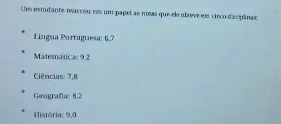 Um estudante marcou em um papel as notas que ele obteve em cinco disciplinas:
Lingua Portuguesa: 6,7
Matemática: 9,2
Ciências: 7,8
Geografia: 8,2
História: 9,0