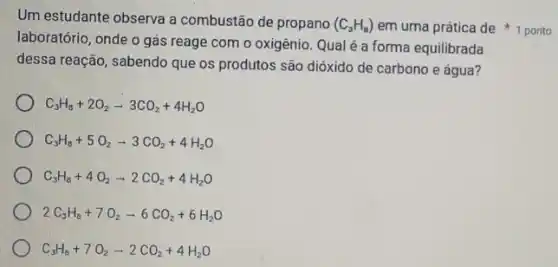 Um estudante observa a combustão de propano (C_(3)H_(8))
laboratório, onde o gás reage com o oxigênio Qualé a forma equilibrada
dessa reação, sabendo que os produtos são dióxido de carbono e água 7
C_(3)H_(8)+2O_(2)arrow 3CO_(2)+4H_(2)O
C_(3)H_(8)+5O_(2)arrow 3CO_(2)+4H_(2)O
C_(3)H_(8)+4O_(2)arrow 2CO_(2)+4H_(2)O
2C_(3)H_(8)+7O_(2)arrow 6CO_(2)+6H_(2)O
C_(3)H_(8)+7O_(2)arrow 2CO_(2)+4H_(2)O
em uma prática de 1 ponto