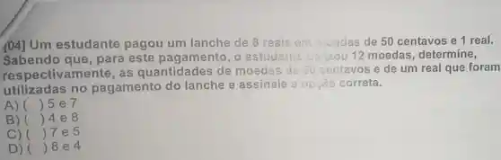 Um estudante pagou um lanche de 8 reais em maadas de 50 centavos e 1 real.
Sabendo que , para este pagamento, o 12 moedas determine,
respectivamente as quantidades de moedas de 50 centavos e de um real que foram
utilizadas no pagamento do lanche e assinale a opção correta.
A) () 5 e 7
B) () 4e8
C) () 7 e 5
D) () 8e4