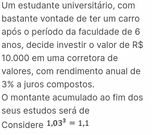 Um estudante universit ário, com
bastante vontade de ter um carro
após o período da faculdade de 6
anos, decide investir o valor de R 
10.000 em uma corretora de
valores, com rendimento anual de
3%  a juros compostos.
montante acumulado ao fim dos
seus estudos ; será de