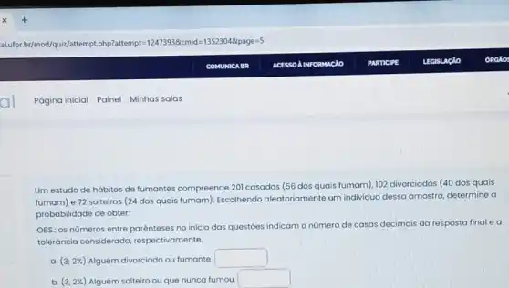 Um estudo de hábitos de fumantes compreende 201 casados (56 dos quais fumam). 102 divorciados (40 dos quais
fumam) e 72 solteiros (24 dos quais fumam ). Escolhendo aleatoriamente um individuo dessa amostra determine a
probabilidade de obter.
OBS: os números entre parénteses no inicio das questoes indicam o número de casas decimais da resposta final e a
toleráncia considerada respectivamente.
a. (3;2% ) Alguém divorciado ou fumante.
square 
b. (3,2% ) Alguém solteiro ou que nunca fumou.