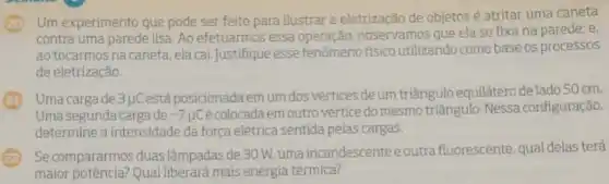 Um experimento que pode ser feito para ilustrar a eletrização de objetos é atritar uma caneta
contra uma parede lisa Ao efetuarmos essa operação, observamos que ela se fixa na parede; e.
ao tocarmos na caneta ela cai.Justifique esse fenômeno físico utilizando como base os processos
de eletrização.
Uma carga de 3 uCestá posicionada em um dos vértices de um triângulo equilátero de lado 50 cm.
Uma segunda carga de -7mu C
é colocada em outro vértice do mesmo triângulo. Nessa configuração,
determine a intensidade da forca elétrica sentida pelas cargas
Se compararmos duas lâmpadas de 30 W.uma incandescenteeoutra fluorescente, qual delas terá
maior potência? Qual liberará mais energia térmica?