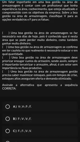 Um fator importante em uma boa gestão na área de
armazenagem é contar com um profissional que tenha
experiência na área , conhecimentc , que esteja atualizado e
comprometido com os objetivos ; da empresa . Sobre a boa
gestão na área de armazenagem , classifique V para as
opçōes verdadeiras e F para as falsas:
) Uma boa gestão na área de armazenagem se faz
necessária nos dias de hoje , pois é conhecido que é nesta
área que se pode perder muito dinheiro . como também
ganhar muito dinheiro.
) Uma boa gestão na área de armazenagem se confirma
em ter cautela no que realmente é necessário estocar e em
qual quantidade.
() Uma boa gestão na área de armazenagem I deve
priorizar enxugar custos do armazém , sendo assim , sempre
é importante terceirizar o armazém , afinal, é um setor sem
importância no fluxo produtivo.
() Uma boa gestão na área de armazenagem gestão
precisa saber maximizar estoques , pois em tempos de crise,
estoques altos asseguram ofertae demanda otimizado.
Assinale : a alternativa que apresenta . a sequência
CORRETA:
A) V-, V-, F-, F.
B) F -, V-, V-, F.
C) F., F-, V-, V.