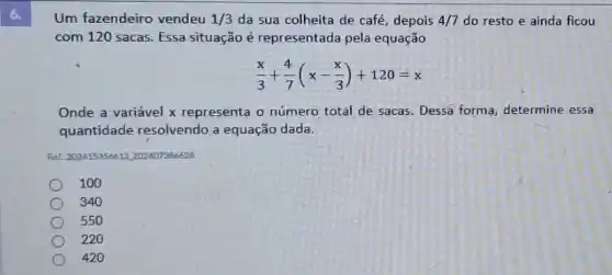 Um fazendeiro vendeu 1/3 da sua colheita de café, depois 4/7 do resto e ainda ficou
com 120 sacas. Essa situação é representada pela equação
(x)/(3)+(4)/(7)(x-(x)/(3))+120=x
Onde a variável x representa o número total de sacas. Dessa forma, determine essa
quantidade resolvendo a equação dada.
Ret: 202415356612,202407386628
100
340
550
220
420