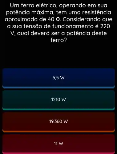 Um ferro elétrico , operando em sua
potência máxima, tem uma resistencia
aproxima da de 40Omega  Considerand o que
a sua tensão de funcioname nto é 220
V, qual deveró I ser a potência deste
ferro?
5,5 W
1210 W
19.360 W
11 W