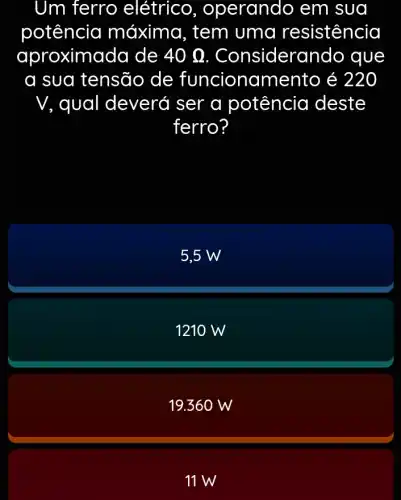 Um ferro elétrico , operando em sua
potência máxima, tem uma resistencia
aproximo ida de 40Omega  . Consider ando que
a sua tensão de funciona mento é 220
V, qual deverớ ser a potência deste
ferro?
5,5 W
1210 W
19.36 ow
11 W