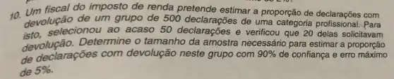 um fiscal do imposto de renda pretende estimar a proporção de declarações com
devolução de um grupo de 500 declarações de uma categoria Para
selecionou ao acaso 50 declarações e verificou que 20 delas solicitavam
devolução Determine o tamanho da amostra necessário para estimar a proporção
de declarações com devolução neste grupo com 90%  de confiança e erro máximo
de 5%