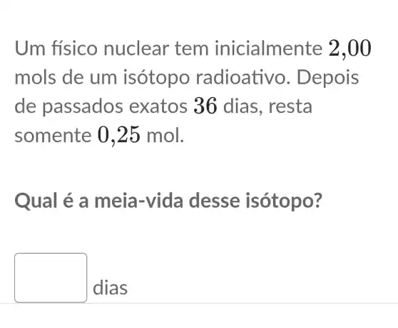 Um físico nu clear tem inicialmente 2,00
mols de um isótop o radioa tivo. De pois
de pa ssados exatos 36 dias, resta
somente 0,25 mol.
Qual é a meia -vida d esse isótopo?
dias