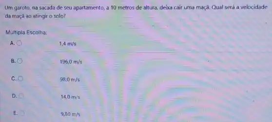 Um garoto, na sacada de seu apartamento, a 10 metros de altura deixa cair uma maçã Qual será a velocidade
da maçã ao atingir o solo?
Múltipla Escolha:
A.
1,4m/s
B.
196,0m/s
C.
98,0m/s
D.
14,0m/s
E
9,80m/s