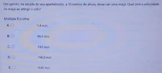 Um garoto, na sacada de seu apartamento, a 10 metros de altura deixa cair uma maçã.Qual será a velocidade
da maçã ao atingir o solo?
Múltipla Escolha:
A.
1,4m/s
B
98,0m/s
C.
14,0m/s
D.
196,0m/s
E.
9,80m/s