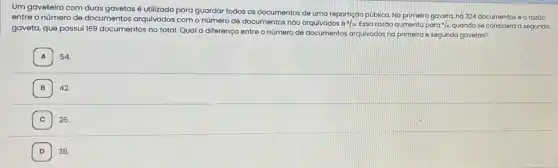 Um gaveteiro com duas gavetas é utilizado para guardar todos os documentos de uma repartição pública Na primeira gaveta, há 324 documentos e a razáo
entre o número de documentos arquivados com o número de documentos não arquivados 6 =13 Essa razáo aumenta para 4/,, quando se considera a segunda
gaveta, que possui 169 documentos no total. Qual a diferença entre o número de documentos arquivados na primeira e segunda gavetas?
A 54.
B 42.
C 26.
D I 38.